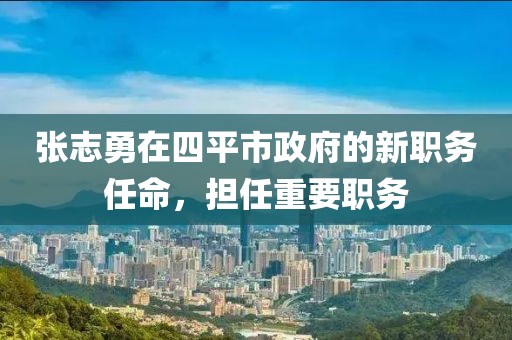 張志勇在四平市政府的新職務(wù)任命，擔(dān)任重要職務(wù)