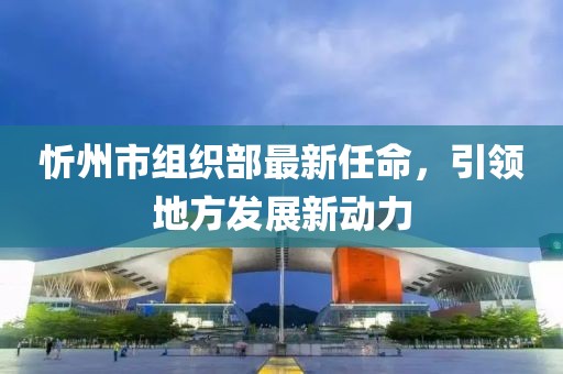 忻州市組織部最新任命，引領(lǐng)地方發(fā)展新動力