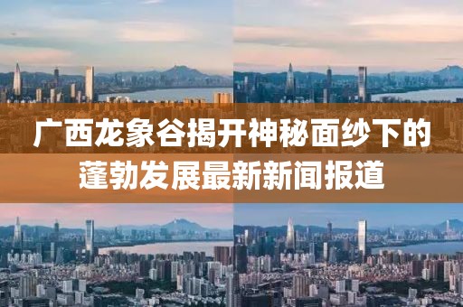 廣西龍象谷揭開神秘面紗下的蓬勃發(fā)展最新新聞報(bào)道