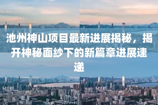 池州神山項(xiàng)目最新進(jìn)展揭秘，揭開神秘面紗下的新篇章進(jìn)展速遞