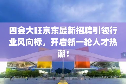 四會大旺京東最新招聘引領行業(yè)風向標，開啟新一輪人才熱潮！