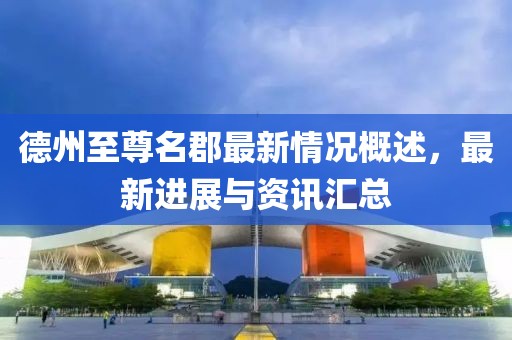 德州至尊名郡最新情況概述，最新進(jìn)展與資訊匯總