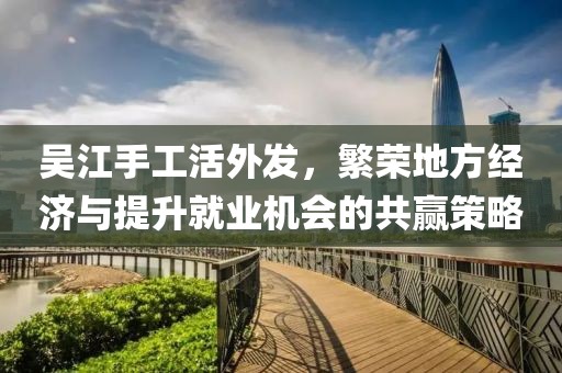 吳江手工活外發(fā)，繁榮地方經(jīng)濟與提升就業(yè)機會的共贏策略