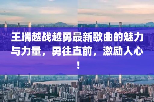 王瑞越戰(zhàn)越勇最新歌曲的魅力與力量，勇往直前，激勵人心！
