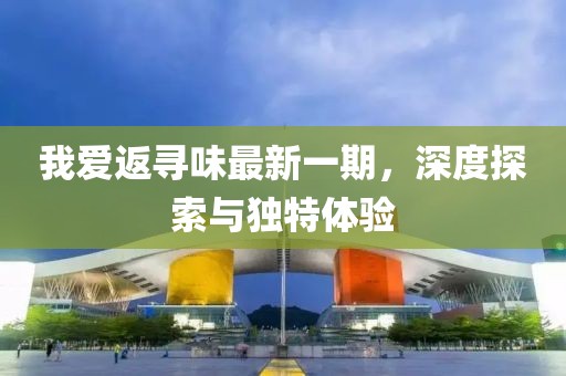 我愛(ài)返尋味最新一期，深度探索與獨(dú)特體驗(yàn)
