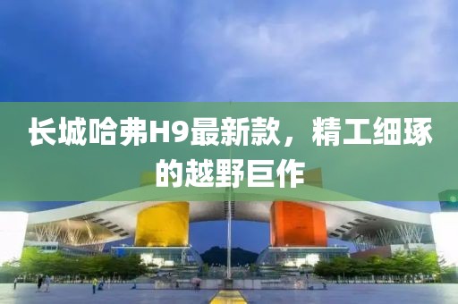 長城哈弗H9最新款，精工細琢的越野巨作