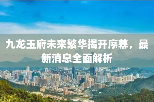 九龍玉府未來繁華揭開序幕，最新消息全面解析