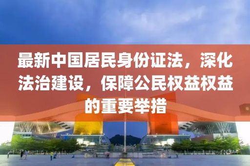最新中國(guó)居民身份證法，深化法治建設(shè)，保障公民權(quán)益權(quán)益的重要舉措
