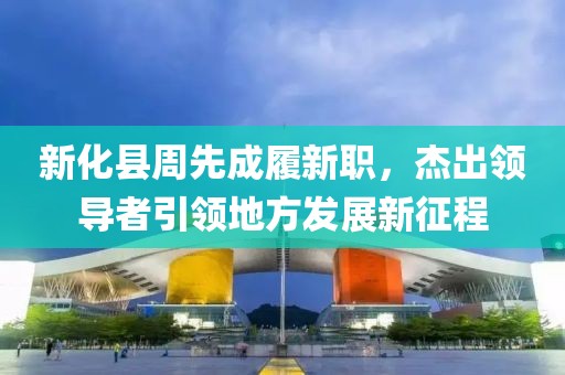 新化縣周先成履新職，杰出領導者引領地方發(fā)展新征程