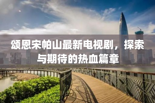 頌恩宋帕山最新電視劇，探索與期待的熱血篇章