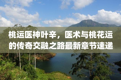 桃運(yùn)醫(yī)神葉辛，醫(yī)術(shù)與桃花運(yùn)的傳奇交融之路最新章節(jié)速遞