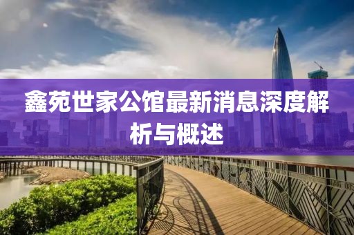 鑫苑世家公館最新消息深度解析與概述