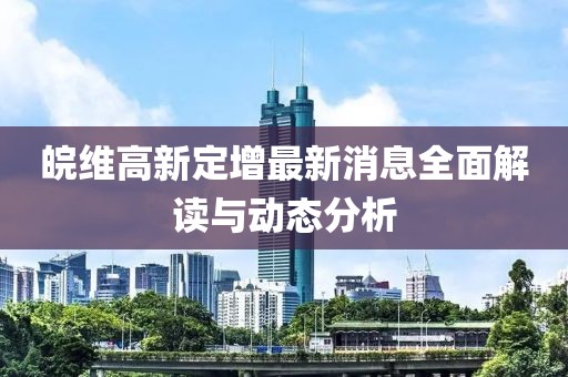 皖維高新定增最新消息全面解讀與動(dòng)態(tài)分析