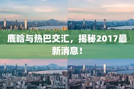 鹿晗與熱巴交匯，揭秘2017最新消息！