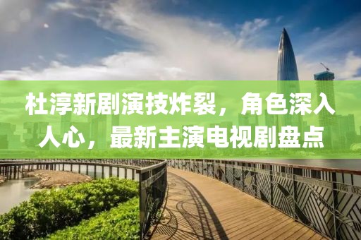 杜淳新劇演技炸裂，角色深入人心，最新主演電視劇盤點(diǎn)