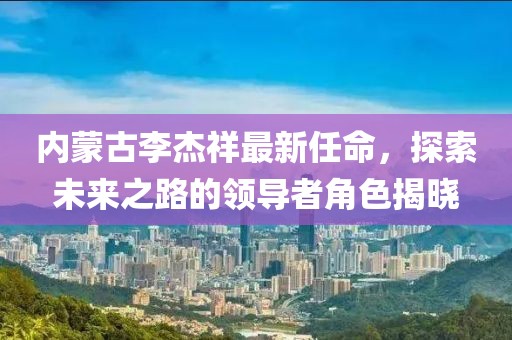 內(nèi)蒙古李杰祥最新任命，探索未來之路的領(lǐng)導(dǎo)者角色揭曉