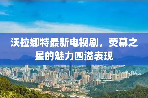 沃拉娜特最新電視劇，熒幕之星的魅力四溢表現(xiàn)