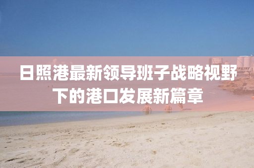 日照港最新領(lǐng)導(dǎo)班子戰(zhàn)略視野下的港口發(fā)展新篇章