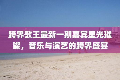 跨界歌王最新一期嘉賓星光璀璨，音樂與演藝的跨界盛宴