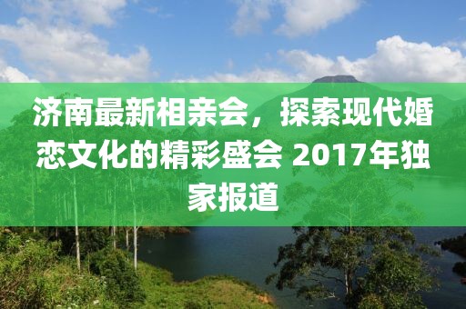 濟(jì)南最新相親會(huì)，探索現(xiàn)代婚戀文化的精彩盛會(huì) 2017年獨(dú)家報(bào)道