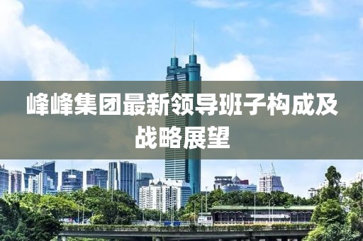 峰峰集團(tuán)最新領(lǐng)導(dǎo)班子構(gòu)成及戰(zhàn)略展望
