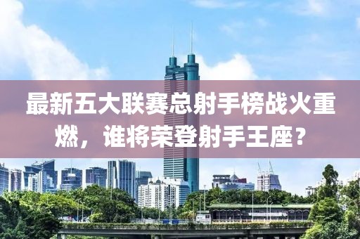 最新五大聯(lián)賽總射手榜戰(zhàn)火重燃，誰將榮登射手王座？