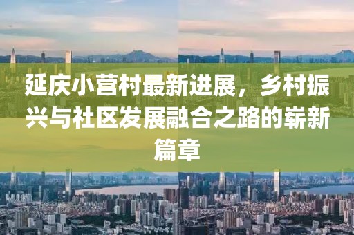 延慶小營村最新進(jìn)展，鄉(xiāng)村振興與社區(qū)發(fā)展融合之路的嶄新篇章