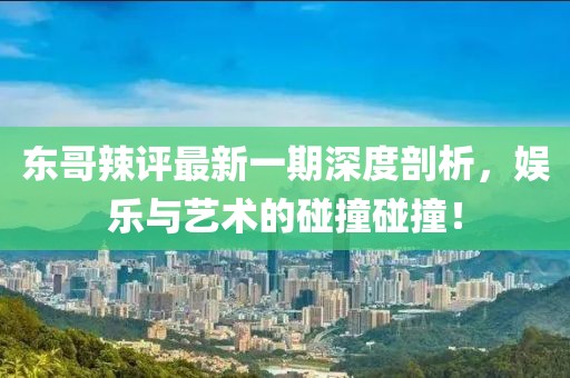 東哥辣評最新一期深度剖析，娛樂與藝術的碰撞碰撞！