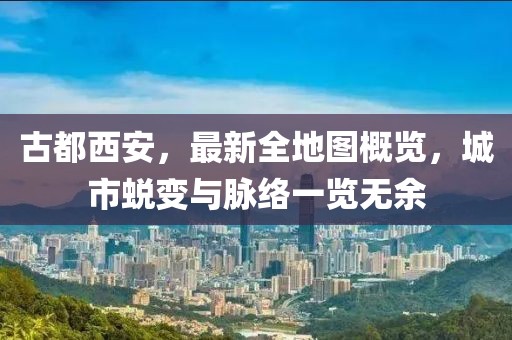 古都西安，最新全地圖概覽，城市蛻變與脈絡(luò)一覽無余