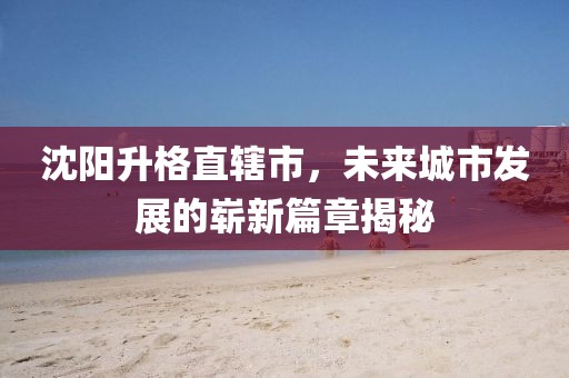 沈陽升格直轄市，未來城市發(fā)展的嶄新篇章揭秘