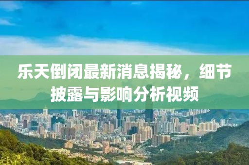 樂天倒閉最新消息揭秘，細(xì)節(jié)披露與影響分析視頻