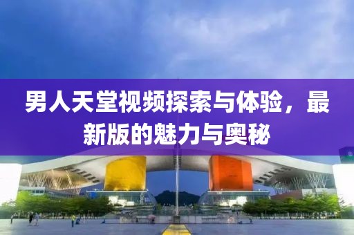 男人天堂視頻探索與體驗，最新版的魅力與奧秘