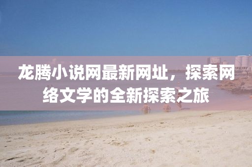龍騰小說(shuō)網(wǎng)最新網(wǎng)址，探索網(wǎng)絡(luò)文學(xué)的全新探索之旅