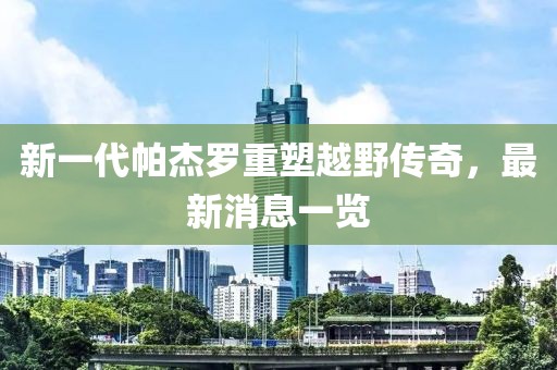 新一代帕杰羅重塑越野傳奇，最新消息一覽