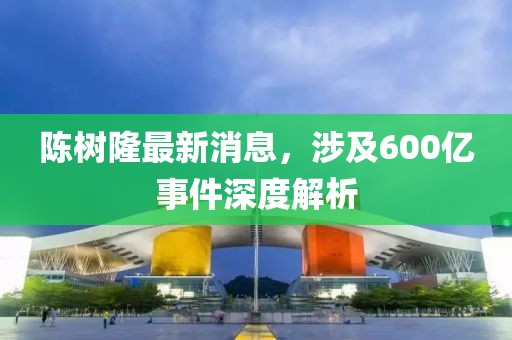 陳樹隆最新消息，涉及600億事件深度解析