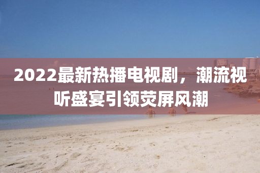 2022最新熱播電視劇，潮流視聽(tīng)盛宴引領(lǐng)熒屏風(fēng)潮