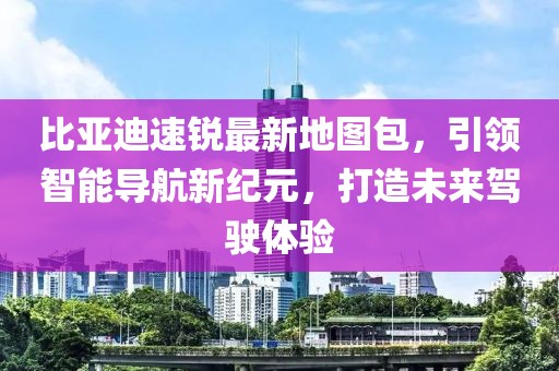 比亞迪速銳最新地圖包，引領(lǐng)智能導(dǎo)航新紀(jì)元，打造未來(lái)駕駛體驗(yàn)