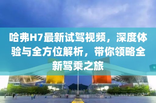 哈弗H7最新試駕視頻，深度體驗(yàn)與全方位解析，帶你領(lǐng)略全新駕乘之旅