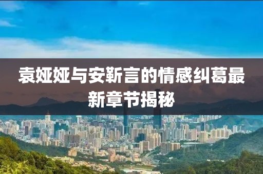 袁婭婭與安靳言的情感糾葛最新章節(jié)揭秘