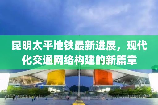 昆明太平地鐵最新進展，現(xiàn)代化交通網絡構建的新篇章
