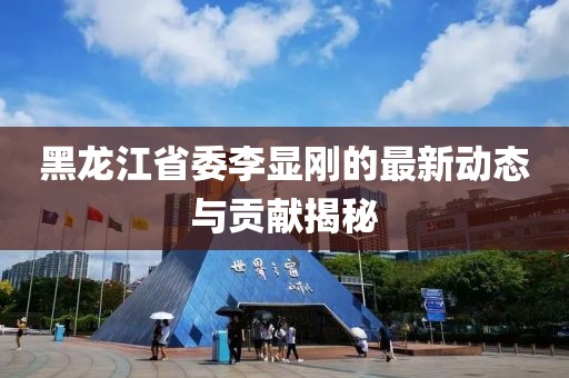 黑龍江省委李顯剛的最新動(dòng)態(tài)與貢獻(xiàn)揭秘