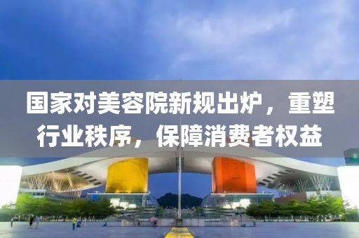 國家對美容院新規(guī)出爐，重塑行業(yè)秩序，保障消費者權(quán)益