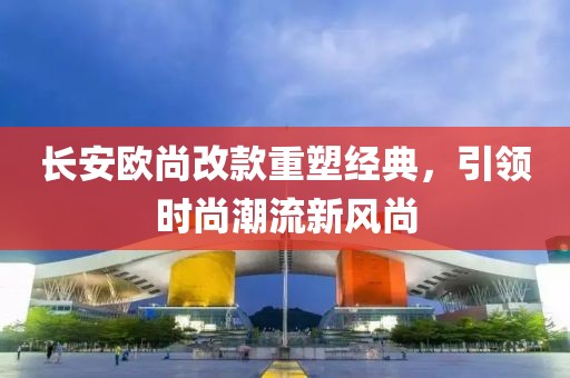 長(zhǎng)安歐尚改款重塑經(jīng)典，引領(lǐng)時(shí)尚潮流新風(fēng)尚