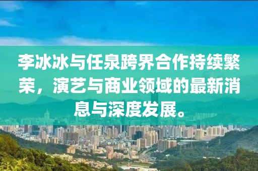 李冰冰與任泉跨界合作持續(xù)繁榮，演藝與商業(yè)領(lǐng)域的最新消息與深度發(fā)展。