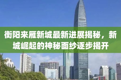 衡陽(yáng)來(lái)雁新城最新進(jìn)展揭秘，新城崛起的神秘面紗逐步揭開(kāi)