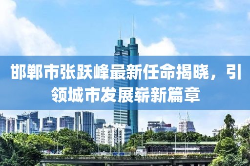 邯鄲市張躍峰最新任命揭曉，引領(lǐng)城市發(fā)展嶄新篇章