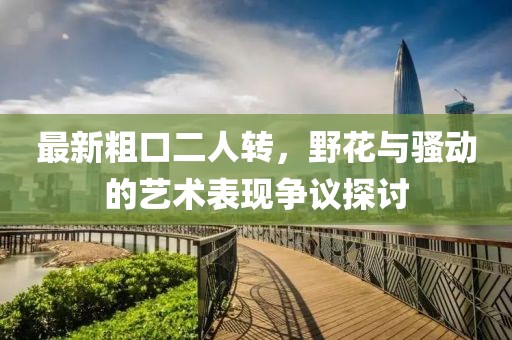 最新粗口二人轉(zhuǎn)，野花與騷動的藝術(shù)表現(xiàn)爭議探討