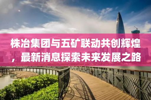 株冶集團(tuán)與五礦聯(lián)動共創(chuàng)輝煌，最新消息探索未來發(fā)展之路