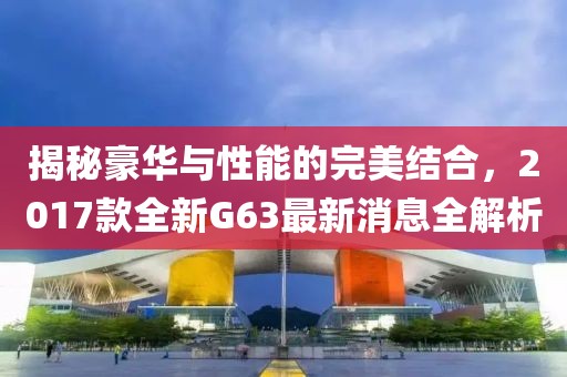 揭秘豪華與性能的完美結(jié)合，2017款全新G63最新消息全解析