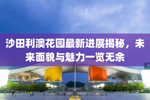 沙田利澳花園最新進展揭秘，未來面貌與魅力一覽無余